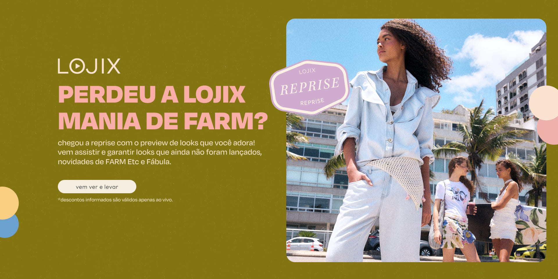 [10/03] [banner tv reprise lojix] lojix mania de FARM Rio: chegou a reprise com o preview de looks, pra você garantir antes do lançamento. aproveite também as novidades de FARM Etc e de Fábula. vem assistir!